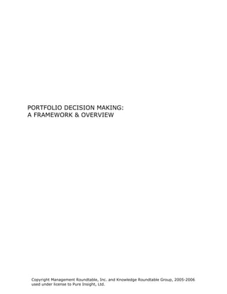 PORTFOLIO DECISION MAKING:
A FRAMEWORK & OVERVIEW




 Copyright Management Roundtable, Inc. and Knowledge Roundtable Group, 2005-2006
 used under license to Pure Insight, Ltd.
 