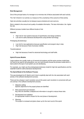 Khalifa University Module 514: Software Engineering 2
10
Risk Management
One of the principal tasks of a manager is to minimise risk of failure associated with each activity.
The 'risk' inherent in an activity is a measure of the uncertainty of the outcome of that activity.
High-risk activities (usually but not always) cause schedule and cost overruns.
Risk is related to the amount and quality of available information. The less information, the higher
the risk.
Different process models have different levels of risk:
Waterfall
• High risk for new systems because of specification and design problems
• Low risk for well-understood developments using familiar technology
Prototyping (Evolutionary)
• Low risk for new applications because specification and program stay in step
• High risk because of lack of process visibility
Transformational
• High risk because of need for advanced technology and staff skills.
Hybrid Process Models
Large systems are usually made up of several sub-systems and the same process model does
not have to be used for all subsystems: you can (and should) choose the process model which is
best suited to the type of sub-system you are developing.
For example, you might use the prototyping/evolutionary model for high-risk specifications and the
waterfall model for well-understood developments.
The Spiral Model of the Software Process
This was developed by B. Boehm and it tries to explicitly deal with the risk associated with each
activity in the software development process.
There are four phases in each revolution around the spiral; each revolution is concerned with just
one activity in the software development process.
1. Objective setting
Specific objectives for the project phase are identified
2. Risk assessment and reduction
Key risks are identified, analysed and information is sought to reduce these risks
3. Development and validation
An appropriate model is chosen for the next phase of development.
4. Planning
The project is reviewed and plans drawn up for the next round of the spiral
 