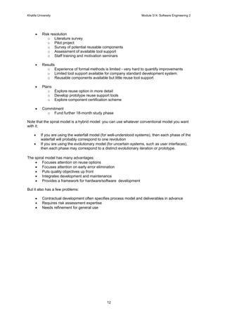 Khalifa University Module 514: Software Engineering 2
12
• Risk resolution
o Literature survey
o Pilot project
o Survey of potential reusable components
o Assessment of available tool support
o Staff training and motivation seminars
• Results
o Experience of formal methods is limited - very hard to quantify improvements
o Limited tool support available for company standard development system.
o Reusable components available but little reuse tool support
• Plans
o Explore reuse option in more detail
o Develop prototype reuse support tools
o Explore component certification scheme
• Commitment
o Fund further 18-month study phase
Note that the spiral model is a hybrid model: you can use whatever conventional model you want
with it:
• If you are using the waterfall model (for well-understood systems), then each phase of the
waterfall will probably correspond to one revolution
• If you are using the evolutionary model (for uncertain systems, such as user interfaces),
then each phase may correspond to a distinct evolutionary iteration or prototype.
The spiral model has many advantages:
• Focuses attention on reuse options
• Focuses attention on early error elimination
• Puts quality objectives up front
• Integrates development and maintenance
• Provides a framework for hardware/software development
But it also has a few problems:
• Contractual development often specifies process model and deliverables in advance
• Requires risk assessment expertise
• Needs refinement for general use
 
