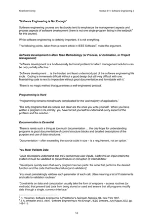 Khalifa University Module 514: Software Engineering 2
14
‘Software Engineering is Not Enough’
Software engineering courses and textbooks tend to emphasize the management aspects and
process aspects of software development (there is not one single program listing in the textbook4
for this course).
While software engineering is certainly important, it is not everything.
The following points, taken from a recent article in IEEE Software5
, make the argument.
Software Development Is More Than Methodology (or Process, or Estimation, or Project
Management)
‘Software development is a fundamentally technical problem for which management solutions can
be only partially effective.’
‘Software development … is the hardest and least understood part of the software engineering life
cycle. Coding is immensely difficult without a good design but still very difficult with one.
Maintaining code is next to impossible without good documentation and formidable with it.’
‘There is no magic method that guarantees a well-engineered product.’
Programming is Hard
‘Programming remains monstrously complicated for the vast majority of applications.’
‘The only programs that are simple and clear are the ones you write yourself. When you have
written a program in its entirety, you have forced yourself to understand every aspect of the
problem and the solution.’
Documentation is Essential
‘There is rarely such a thing as too much documentation … the only hope for understanding
programs is good documentation of control structure blocks and detailed descriptions of the
purpose and use of data structures.’
‘Documentation – often exceeding the source code in size – is a requirement, not an option.’
You Must Validate Data
‘Good developers understand that they cannot trust user inputs. Each time an input enters the
system it must be validated to prevent failure or corruption of internal data.’
‘Developers quickly learn that every program has two parts: the code that performs the desired
function and the code that handles failure [and validation]’
‘You must painstakingly validate each parameter of each call, often meaning a lot of If statements
and calls to validation routines.’
‘Constraints on data and computation usually take the form of wrappers – access routines (or
methods) that prevent bad data from being stored or used and ensure that all programs modify
data through a single, common interface.’
4
R. Pressman, Software Engineering: A Practitioner’s Approach, McGraw-Hill, New York 1997.
5
J. A. Whittaker and S. Atkin, “Software Engineering Is Not Enough”, IEEE Software, July/August 2002, pp.
108-115.
 