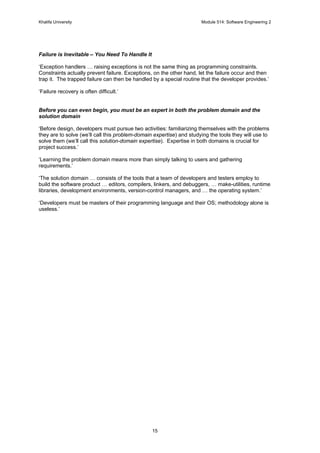 Khalifa University Module 514: Software Engineering 2
15
Failure is Inevitable – You Need To Handle It
‘Exception handlers … raising exceptions is not the same thing as programming constraints.
Constraints actually prevent failure. Exceptions, on the other hand, let the failure occur and then
trap it. The trapped failure can then be handled by a special routine that the developer provides.’
‘Failure recovery is often difficult.’
Before you can even begin, you must be an expert in both the problem domain and the
solution domain
‘Before design, developers must pursue two activities: familiarizing themselves with the problems
they are to solve (we’ll call this problem-domain expertise) and studying the tools they will use to
solve them (we’ll call this solution-domain expertise). Expertise in both domains is crucial for
project success.’
‘Learning the problem domain means more than simply talking to users and gathering
requirements.’
‘The solution domain … consists of the tools that a team of developers and testers employ to
build the software product … editors, compilers, linkers, and debuggers, … make-utilities, runtime
libraries, development environments, version-control managers, and … the operating system.’
‘Developers must be masters of their programming language and their OS; methodology alone is
useless.’
 