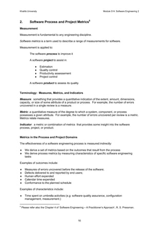 Khalifa University Module 514: Software Engineering 2
16
2. Software Process and Project Metrics6
Measurement
Measurement is fundamental to any engineering discipline.
Software metrics is a term used to describe a range of measurements for software.
Measurement is applied to:
The software process to improve it
A software project to assist in
♦ Estimation
♦ Quality control
♦ Productivity assessement
♦ Project control
A software product to assess its quality
Terminology: Measures, Metrics, and Indicators
Measure: something that provides a quantitative indication of the extent, amount, dimensions,
capacity, or size of some attribute of a product or process. For example, the number of errors
uncovered in a single review is a measure.
Metric: a quantitative measure of the degree to which a system, component, or process
possesses a given attribute. For example, the number of errors uncovered per review is a metric.
Metrics relate measures.
Indicator: a metric or combination of metrics that provides some insight into the software
process, project, or product.
Metrics in the Process and Project Domains
The effectiveness of a software engineering process is measured indirectly:
♦ We derive a set of metrics based on the outcomes that result from the process
♦ We derive process metrics by measuring characteristics of specific software engineering
tasks
Examples of outcomes include:
♦ Measures of errors uncovered before the release of the software;
♦ Defects delivered to and reported by end users;
♦ Human effort expended
♦ Calendar time expended
♦ Conformance to the planned schedule
Examples of characteristics include:
♦ Time spent on umbrella activities (e.g. software quality assurance, configuration
management, measurement.)
6
Please refer also the Chapter 4 of ‘Software Engineering – A Practitioner’s Approach’, R. S. Pressman.
 