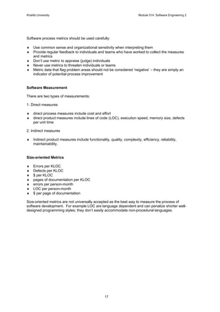 Khalifa University Module 514: Software Engineering 2
17
Software process metrics should be used carefully:
♦ Use common sense and organizational sensitivity when interpreting them
♦ Provide regular feedback to individuals and teams who have worked to collect the measures
and metrics
♦ Don’t use metric to appraise (judge) individuals
♦ Never use metrics to threaten individuals or teams
♦ Metric data that flag problem areas should not be considered ‘negative’ – they are simply an
indicator of potential process improvement
Software Measurement
There are two types of measurements:
1. Direct measures
♦ direct process measures include cost and effort
♦ direct product measures include lines of code (LOC), execution speed, memory size, defects
per unit time
2. Indirect measures
♦ Indirect product measures include functionality, quality, complexity, efficiency, reliability,
maintainability.
Size-oriented Metrics
♦ Errors per KLOC
♦ Defects per KLOC
♦ $ per KLOC
♦ pages of documentation per KLOC
♦ errors per person-month
♦ LOC per person-month
♦ $ per page of documentation
Size-oriented metrics are not universally accepted as the best way to measure the process of
software development. For example LOC are language dependent and can penalize shorter well-
designed programming styles; they don’t easily accommodate non-procedural languages.
 