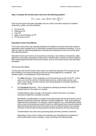 Khalifa University Module 514: Software Engineering 2
19
Step 3. Compute the function point value from the following equation:
( )∑×+×= iFtotalcountFP 01.065.0_
Once function points have been calculated, they are used to normalize measures of software
productivity, quality, and other attributes:
♦ Errors per FP
♦ Defects per FP
♦ $ per FP
♦ page of documentation per FP
♦ FP per person-month
Extended Function Point Metrics
The function point metric was originally designed to be applied to business information systems
applications which typically focus on information processing and transaction processing. It is not
quite as useful for engineering applications because they emphasize function and control rather
than data transactions.
Extended function point metrics overcome this by including a new software characteristic called
algorithms (a bounded computation problem that is included within a specific computer program).
More sophisticated extended function point metrics, such as 3-D function points, have also been
developed.
3D Function Point Metric
The key idea with the 3D Function Point metric is to extend the standard FP to include not only
the complexity of the data processing but also the functional (algorithmic) complexity. The
software system is characterized in three dimensions:
1. The data dimension. This is evaluated in much the same way as the normal FP. In this
case, you count the number of internal data-structures, external data sources, user
inputs, user outputs, and user inquiries, each being assigned a complexity attribute of
low, average, or high.
2. The functional dimension. This is evaluated by identifying all distinct information
transformations in the system (or module).
Transformations imply a change in the semantic content of the data, not simply a
movement of data from one place to another.
Specifically, a transformation is a series of processing steps that are governed by a set of
semantic constraints (Pressman calls them semantic statements – they could equally be
called semantic predicates). For example, a search algorithm (i.e. a transformation taking
a list as input and producing an position locator as output) would have several processing
steps that probe elements in the list and then move to a different location; the semantic
constraint is that the element being probed should be identical to the key being sought.
Transformations may have many processing steps and many semantic constraints.
Depending on the number of steps and constraints we characterize the complexity of
each transformation as low, average, or high, according to the following table.
 
