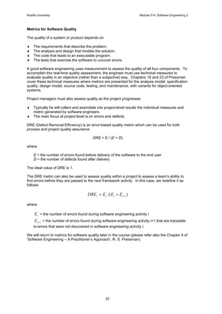 Khalifa University Module 514: Software Engineering 2
22
Metrics for Software Quality
The quality of a system or product depends on
♦ The requirements that describe the problem;
♦ The analysis and design that models the solution;
♦ The code that leads to an executable program;
♦ The tests that exercise the software to uncover errors.
A good software engineering uses measurement to assess the quality of all four components. To
accomplish this real-time quality assessment, the engineer must use technical measures to
evaluate quality in an objective (rather than a subjective) way. Chapters 18 and 23 of Pressman
cover these technical measures where metrics are presented for the analysis model, specification
quality, design model, source code, testing, and maintenance, with variants for object-oriented
systems.
Project managers must also assess quality as the project progresses.
♦ Typically he will collect and assimilate into project-level results the individual measures and
metric generated by software engineers.
♦ The main focus at project level is on errors and defects.
DRE (Defect Removal Efficiency) is an error-based quality metric which can be used for both
process and project quality assurance
DRE = E / (E + D)
where
E = the number of errors found before delivery of the software to the end user
D = the number of defects found after delivery.
The ideal value of DRE is 1.
The DRE metric can also be used to assess quality within a project to assess a team’s ability to
find errors before they are passed to the next framework activity. In this case, we redefine it as
follows
)/( 1++= iiii EEEDRE
where
iE = the number of errors found during software engineering activity i
1+iE = the number of errors found during software engineering activity i+1 that are traceable
to errors that were not discovered in software engineering activity i.
We will return to metrics for software quality later in the course (please refer also the Chapter 4 of
‘Software Engineering – A Practitioner’s Approach’, R. S. Pressman).
 