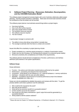 Khalifa University Module 514: Software Engineering 2
23
3. Software Project Planning – Resources, Estimation, Decomposition,
and the COCOMO Estimation Model7
The software project management process begins with a set of activities collectively called project
planning. The first of these activities is estimation. Best-case and worst-case scenarios should
be considered so that the project can be bounded.
The software project planner must estimate several things before a project begins:
♦ How long it will take
♦ How much effort will be required
♦ How many people will be involved
♦ The hardware resources required
♦ The software resource required
♦ The risk involved
A good project manager is someone with
♦ The ability to know what will go wrong before it actually does
♦ The courage to estimate when the future is unclear and uncertain
Issues that affect the uncertainty in project planning include:
♦ Project complexity (e.g. real-time signal processing vs. analysis of examination marks)
♦ Project size (as size increases, the interdependency between its component grows rapidly)
♦ Structural uncertainty (the completeness and finality of the requirements).
The software planner should demand completeness of function, performance, and interface
definitions (all contained in the system specification).
Software Scope
Scope addresses:
♦ Function – the actions and information transformations performed by the system
♦ Performance – processing and response time requirements
♦ Constraints – limits placed on the software by, e.g., external hardware or memory restrictions
♦ Interfaces – interations with the user and other systems
♦ Reliability – quantitative requirements for functional performance (mean time between
failures, acceptable error rates, etc.)
Scope can only be established by detailed discussions and reviews with the client. To get the
process started, some basic questions must the addressed:
♦ Who is behind the request for this work?
♦ Who will use the solution?
♦ What will be the economic benefit of a successful solution?
♦ Is there another source for the solution?
♦ How would you (the client) characterize a ‘good’ output that would be generated by a
successful solution?
♦ What problems will this solution address?
7
Please refer also the Chapter 4 of ‘Software Engineering – A Practitioner’s Approach’, R. S. Pressman.
 
