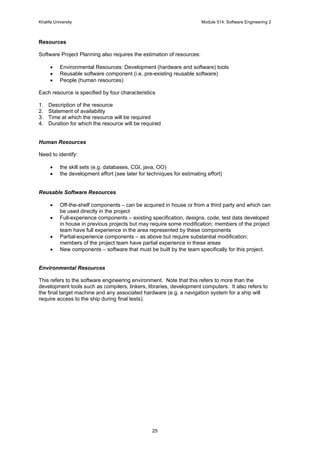 Khalifa University Module 514: Software Engineering 2
25
Resources
Software Project Planning also requires the estimation of resources:
• Environmental Resources: Development (hardware and software) tools
• Reusable software component (i.e. pre-existing reusable software)
• People (human resources)
Each resource is specified by four characteristics
1. Description of the resource
2. Statement of availability
3. Time at which the resource will be required
4. Duration for which the resource will be required
Human Resources
Need to identify:
• the skill sets (e.g. databases, CGI, java, OO)
• the development effort (see later for techniques for estimating effort)
Reusable Software Resources
• Off-the-shelf components – can be acquired in house or from a third party and which can
be used directly in the project
• Full-experience components – existing specification, designs, code, test data developed
in house in previous projects but may require some modification; members of the project
team have full experience in the area represented by these components
• Partial-experience components – as above but require substantial modification;
members of the project team have partial experience in these areas
• New components – software that must be built by the team specifically for this project.
Environmental Resources
This refers to the software engineering environment. Note that this refers to more than the
development tools such as compilers, linkers, libraries, development computers. It also refers to
the final target machine and any associated hardware (e.g. a navigation system for a ship will
require access to the ship during final tests).
 
