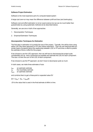 Khalifa University Module 514: Software Engineering 2
26
Software Project Estimation
Software is the most expensive part of a computer-based system
A large cost over-run may mean the difference between profit and loss (and bankruptcy).
Software cost and effort estimation is not an exact science but we can do much better than
guesstimates by using systematic methods (to be described below).
Generally, we use one or both of two approaches:
1. Decomposition Techniques
2. Empirical Estimation Techniques
Decomposition Techniques for Estimation
The first step in estimation is to predict the size of the project. Typically, this will be done using
either LOC (the direct approach) or FP (the indirect approach). Then we use historical data (on
similar types of projects) about the relationship between LOC or FP and time or effort to predict
the estimate of time or effort for this project.
If we choose to use the LOC approach, then we will have to decompose the project quite
considerably into as many component as possible and estimate the LOC for each component.
The size s is then the sum of the LOC of each component.
If we choose to use the FP approach, we don’t have to decompose quite so much.
In both cases, we make three estimates of size:
sopt an optimistic estimate
sm the most likely estimate
spess an optimistic estimate
and combine them to get a three-point or expected value EV
EV = (sopt + 4sm + spess)/6
EV is the value that is used in the final estimate of effort or time.
 