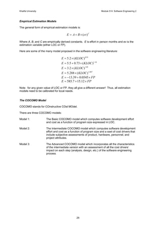 Khalifa University Module 514: Software Engineering 2
29
Empirical Estimation Models
The general form of empirical estimation models is:
C
evBAE )(×+=
Where A, B, and C are empirically derived constants. E is effort in person months and ev is the
estimation variable (either LOC or FP).
Here are some of the many model proposed in the software engineering literature:
91.0
)(2.5 KLOCE ×=
16.1
)(73.05.5 KLOCE ×+=
05.1
)(2.3 KLOCE ×=
047.1
)(288.5 KLOCE ×=
FPE ×+−= 0545.039.13
FPE ×+= 12.157.585
Note: for any given value of LOC or FP, they all give a different answer! Thus, all estimation
models need to be calibrated for local needs.
The COCOMO Model
COCOMO stands for COnstructive COst MOdel.
There are three COCOMO models:
Model 1: The Basic COCOMO model which computes software development effort
and cost as a function of program size expressed in LOC.
Model 2: The Intermediate COCOMO model which computes software development
effort and cost as a function of program size and a sset of cost drivers that
include subjective assessments of product, hardware, personnel, and
project attributes.
Model 3: The Advanced COCOMO model which incorporates all the characteristics
of the intermediate version with an assessment of all the cost drivers’
impact on each step (analysis, design, etc.) of the software engineering
process.
 