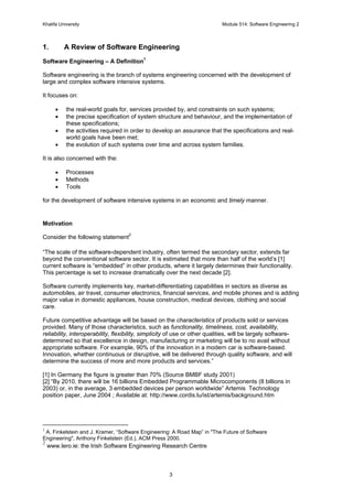 Khalifa University Module 514: Software Engineering 2
3
1. A Review of Software Engineering
Software Engineering – A Definition1
Software engineering is the branch of systems engineering concerned with the development of
large and complex software intensive systems.
It focuses on:
• the real-world goals for, services provided by, and constraints on such systems;
• the precise specification of system structure and behaviour, and the implementation of
these specifications;
• the activities required in order to develop an assurance that the specifications and real-
world goals have been met;
• the evolution of such systems over time and across system families.
It is also concerned with the:
• Processes
• Methods
• Tools
for the development of software intensive systems in an economic and timely manner.
Motivation
Consider the following statement2
“The scale of the software-dependent industry, often termed the secondary sector, extends far
beyond the conventional software sector. It is estimated that more than half of the world’s [1]
current software is “embedded” in other products, where it largely determines their functionality.
This percentage is set to increase dramatically over the next decade [2].
Software currently implements key, market-differentiating capabilities in sectors as diverse as
automobiles, air travel, consumer electronics, financial services, and mobile phones and is adding
major value in domestic appliances, house construction, medical devices, clothing and social
care.
Future competitive advantage will be based on the characteristics of products sold or services
provided. Many of those characteristics, such as functionality, timeliness, cost, availability,
reliability, interoperability, flexibility, simplicity of use or other qualities, will be largely software-
determined so that excellence in design, manufacturing or marketing will be to no avail without
appropriate software. For example, 90% of the innovation in a modern car is software-based.
Innovation, whether continuous or disruptive, will be delivered through quality software, and will
determine the success of more and more products and services.”
[1] In Germany the figure is greater than 70% (Source BMBF study 2001)
[2] “By 2010, there will be 16 billions Embedded Programmable Microcomponents (8 billions in
2003) or, in the average, 3 embedded devices per person worldwide” Artemis Technology
position paper, June 2004 ; Available at: http://www.cordis.lu/ist/artemis/background.htm
1
A. Finkelstein and J. Kramer, “Software Engineering: A Road Map” in "The Future of Software
Engineering", Anthony Finkelstein (Ed.), ACM Press 2000.
2
www.lero.ie: the Irish Software Engineering Research Centre
 