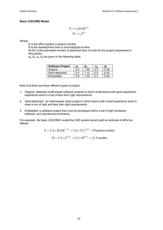 Khalifa University Module 514: Software Engineering 2
30
Basic COCOMO Model
bb
b KLOCaE =
bd
b EcD =
Where:
E is the effort applied in person-months
D is the development time in chronological months
KLOC is the estimated number of delivered lines of code for the project (expressed in
thousands).
ab, bb, cb, db are given in the following table.
Software Project ab bb cb db
Organic 2.4 1.05 2.5 0.38
Semi-detached 3.0 1.12 2.5 0.35
Embedded 3.6 1.20 2.5 0.32
Note that there are three different types of project:
1. Organic: relatively small simple software projects in which small teams with good application
experience work to a set of less than rigid requirements.
2. Semi-detached: an intermediate sized project in which teams with mixed experience work to
meet a mix of rigid and less than rigid requirements.
3. Embedded: a software project that must be developed within a set of tight hardware,
software, and operational constraints.
For example, the basic COCOMO model the CAD system would yield an estimate of effort as
follows:
952.334.24.2 05.105.1
=×=×= KLOCE person-months
3.12955.25.2 35.035.0
=×=×= ED months
 