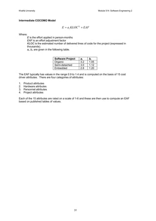 Khalifa University Module 514: Software Engineering 2
31
Intermediate COCOMO Model
EAFKLOCaE ib
i ×=
Where:
E is the effort applied in person-months
EAF is an effort adjustment factor
KLOC is the estimated number of delivered lines of code for the project (expressed in
thousands).
ai, bi, are given in the following table.
Software Project ai bi
Organic 3.2 1.05
Semi-detached 3.0 1.12
Embedded 2.8 1.20
The EAF typically has values in the range 0.9 to 1.4 and is computed on the basis of 15 cost
driver attributes. There are four categories of attributes:
1. Product attributes
2. Hardware attributes
3. Personnel attributes
4. Project attributes
Each of the 15 attributes are rated on a scale of 1-6 and these are then use to compute an EAF
based on published tables of values.
 