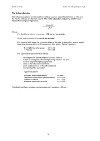 Khalifa University Module 514: Software Engineering 2
32
The Software Equation
The software equation is a multivariable model that assumes a specific distribution of effort over
the life of a software development project. The model is based on productivity data from over
4000 software engineering projects.
43
3
tP
LOCB
E
×
=
Where:
E is the effort applied in person-years (NB not person-months)
t is the project duration in years (NB not months)
B is a special skills factor that increases slowly as the need for integration, testing, quality
assurance, documentation, and management skills grows. Typical values are:
5-15 KLOC (small projects) B = 0.16
> 70KLOC B = 0.39
P is a productivity parameter that reflects:
• Overall process maturity and management practices
• Extent to which good software engineering practices are used
• Level of programming languages used
• State of the software environment
• Skills and experience of the software teams
• Complexity of the application
Typical values are:
Real-time embedded software P=2000
Telecommunication and system software P=10,000
Scientific software P=12,000
Business systems applications P=28,000
Note that the software equation has two independent variables: LOC and t.
 
