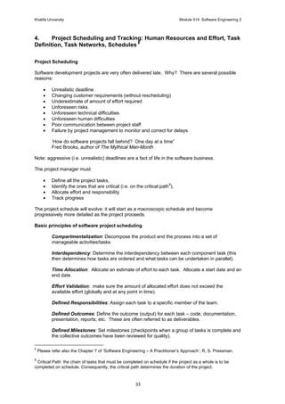 Khalifa University Module 514: Software Engineering 2
33
4. Project Scheduling and Tracking: Human Resources and Effort, Task
Definition, Task Networks, Schedules 8
Project Scheduling
Software development projects are very often delivered late. Why? There are several possible
reasons:
• Unrealistic deadline
• Changing customer requirements (without rescheduling)
• Underestimate of amount of effort required
• Unforeseen risks
• Unforeseen technical difficulties
• Unforeseen human difficulties
• Poor communication between project staff
• Failure by project management to monitor and correct for delays
’How do software projects fall behind? One day at a time”
Fred Brooks, author of The Mythical Man-Month
Note: aggressive (i.e. unrealistic) deadlines are a fact of life in the software business.
The project manager must:
• Define all the project tasks,
• Identify the ones that are critical (i.e. on the critical path
9
),
• Allocate effort and responsibility
• Track progress
The project schedule will evolve: it will start as a macroscopic schedule and become
progressively more detailed as the project proceeds.
Basic principles of software project scheduling
Compartmentalization: Decompose the product and the process into a set of
manageable activities/tasks.
Interdependency: Determine the interdependency between each component task (this
then determines how tasks are ordered and what tasks can be undertaken in parallel).
Time Allocation: Allocate an estimate of effort to each task. Allocate a start date and an
end date.
Effort Validation: make sure the amount of allocated effort does not exceed the
available effort (globally and at any point in time).
Defined Responsibilities: Assign each task to a specific member of the team.
Defined Outcomes: Define the outcome (output) for each task – code, documentation,
presentation, reports, etc. These are often referred to as deliverables.
Defined Milestones: Set milestones (checkpoints when a group of tasks is complete and
the collective outcomes have been reviewed for quality).
8
Please refer also the Chapter 7 of ‘Software Engineering – A Practitioner’s Approach’, R. S. Pressman.
9
Critical Path: the chain of tasks that must be completed on schedule if the project as a whole is to be
completed on schedule. Consequently, the critical path determines the duration of the project.
 