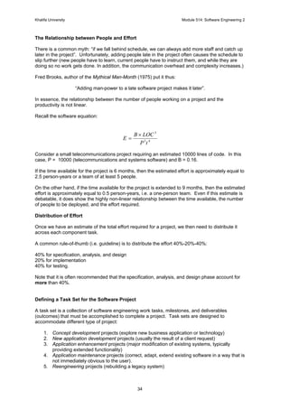 Khalifa University Module 514: Software Engineering 2
34
The Relationship between People and Effort
There is a common myth: “if we fall behind schedule, we can always add more staff and catch up
later in the project”. Unfortunately, adding people late in the project often causes the schedule to
slip further (new people have to learn, current people have to instruct them, and while they are
doing so no work gets done. In addition, the communication overhead and complexity increases.)
Fred Brooks, author of the Mythical Man-Month (1975) put it thus:
“Adding man-power to a late software project makes it later”.
In essence, the relationship between the number of people working on a project and the
productivity is not linear.
Recall the software equation:
43
3
tP
LOCB
E
×
=
Consider a small telecommunications project requiring an estimated 10000 lines of code. In this
case, P = 10000 (telecommunications and systems software) and B = 0.16.
If the time available for the project is 6 months, then the estimated effort is approximately equal to
2.5 person-years or a team of at least 5 people.
On the other hand, if the time available for the project is extended to 9 months, then the estimated
effort is approximately equal to 0.5 person-years, i.e. a one-person team. Even if this estimate is
debatable, it does show the highly non-linear relationship between the time available, the number
of people to be deployed, and the effort required.
Distribution of Effort
Once we have an estimate of the total effort required for a project, we then need to distribute it
across each component task.
A common rule-of-thumb (i.e. guideline) is to distribute the effort 40%-20%-40%:
40% for specification, analysis, and design
20% for implementation
40% for testing.
Note that it is often recommended that the specification, analysis, and design phase account for
more than 40%.
Defining a Task Set for the Software Project
A task set is a collection of software engineering work tasks, milestones, and deliverables
(outcomes) that must be accomplished to complete a project. Task sets are designed to
accommodate different type of project:
1. Concept development projects (explore new business application or technology)
2. New application development projects (usually the result of a client request)
3. Application enhancement projects (major modification of existing systems, typically
providing extended functionality)
4. Application maintenance projects (correct, adapt, extend existing software in a way that is
not immediately obvious to the user).
5. Reengineering projects (rebuilding a legacy system)
 
