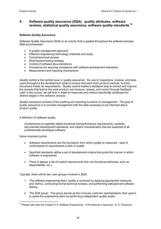 Khalifa University Module 514: Software Engineering 2
38
5. Software quality assurance (SQA): quality attributes, software
reviews, statistical quality assurance, software quality standards 10
Software Quality Assurance
Software Quality Assurance (SQA) is an activity that is applied throughout the software process.
SQA encompasses:
• A quality management approach
• Effective engineering technology (methods and tools)
• Formal technical reviews
• Multi-layered testing strategy
• Control of software documentations
• Procedures for assuring compliance with software development standards
• Measurement and reporting mechanisms
Quality control is the central issue in quality assurance: the use of inspections, reviews, and tests
(used throughout the development cycle) to ensure that each work product (module, function,
document) meets its requirements. Quality control implies a feedback loop to correct and improve
the process that lead to the work product; we measure, assess, and correct through feedback.
Later in the course, we will look in detail at measures and metrics specifically developed for
distinct stages in the software process.
Quality assurance consists of the auditing and reporting functions of management. The goal of
quality assurance is to provide management with the data necessary to be informed about
product quality.
A definition of software quality:
Conformance to explicitly stated functional and performance requirements, explicitly
documented development standards, and implicit characteristics that are expected of all
professionally developed software.
Some important points:
• Software requirements are the foundation from which quality is measured – lack of
conformance to requirements is lack of quality.
• Specified standards define a set of development criteria that guide the manner in which
software is engineered.
• There is always a set of implicit requirements (the non-functional attributes, such as
dependability, etc.).
Typically, there will be two main groups involved in SQA:
1. The software engineering team; quality is achieved by applying appropriate measures
and metrics, conducting formal technical reviews, and performing well-planned software
testing.
2. The SQA group. This group serves as the in-house customer representative; their goal is
to assist the engineering team by performing independent quality audits.
10
Please refer also the Chapter 8 of ‘Software Engineering – A Practitioner’s Approach’, R. S. Pressman.
 