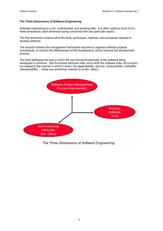 Khalifa University Module 514: Software Engineering 2
4
The Three Dimensions of Software Engineering
Software engineering is a rich, multi-faceted, and evolving field. It is often useful to think of it in
three dimensions, each dimension being concerned with one particular aspect.
The first dimension contains all of the tools, techniques, methods, and processes required to
develop software.
The second contains the management techniques required to organize software projects
successfully, to monitor the effectiveness of the development, and to improve the development
process.
The third addresses the way in which the non-functional attributes of the software being
developed in achieved. Non-functional attributes refer not to what the software does (its function)
but instead to the manner in which it does it (its dependability, security, composability, portability,
interoperability … these are sometimes referred to as the ‘-ilities’).
 