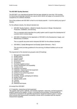 Khalifa University Module 514: Software Engineering 2
42
The ISO 9001 Quality Standard
The ISO 9001 is an international standard that has been adopted by more than 130 countries.
It is becoming increasingly important as a way by which clients can judge (or be assured of) the
competence of a software developer.
One of the problems with ISO 9001 is that it is not industry-specific – it can be used by any type of
industry.
For the software industry, the relevant standard are:
• ISO 9001 Quality Systems – Model for Quality Assurance in Design, Development,
Production, Installation, and Servicing.
This is a standard which describes the quality system used to support the development of
a product which involves design.
• ISO 9000-3 Guidelines for the Application of ISO 9001 to the Development, Supply, and
Maintenance of Software.
This is a specific document which interprets ISO 9001 for the software developer.
• ISO 9004-2. Quality Management and Quality System Elements – Part 2.
This document provides guidelines for the servicing of software facilities such as user
support.
The requirement of the standard are grouped under 20 headings:
1. Management responsibility
2. Quality system
3. Contract review
4. Design control
5. Document control
6. Purchasing
7. Purchase supplied product
8. Product identification and traceability
9. Process control
10. Inspection and testing
11. Inspection, measuring and test equipment
12. Inspection and test status
13. Control of non-conforming product
14. Corrective action
15. Handling, storage, packaging and delivery
16. Quality records
17. Internal quality audits
18. Training
19. Servicing
20. Statistical techniques
An excerpt from ISO 9001
4.11 Inspection, measuring and test equipment
The supplier shall control, calibrate, and maintain inspection, measuring, and test equipment,
whether owned by the supplier, on loan, or provided by the purchaser, to demonstrate the
conformance of product to the specified requirements. Equipment shall be used in a manner
which ensures that measurement uncertainty is known and is consistent with the required
measurement capability.
 