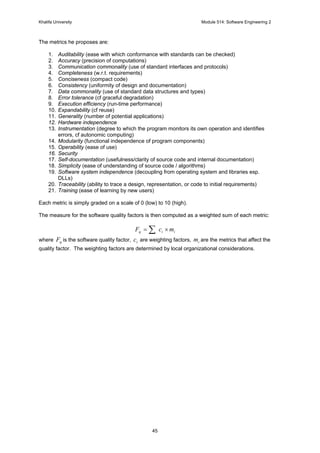 Khalifa University Module 514: Software Engineering 2
45
The metrics he proposes are:
1. Auditability (ease with which conformance with standards can be checked)
2. Accuracy (precision of computations)
3. Communication commonality (use of standard interfaces and protocols)
4. Completeness (w.r.t. requirements)
5. Conciseness (compact code)
6. Consistency (uniformity of design and documentation)
7. Data commonality (use of standard data structures and types)
8. Error tolerance (cf graceful degradation)
9. Execution efficiency (run-time performance)
10. Expandability (cf reuse)
11. Generality (number of potential applications)
12. Hardware independence
13. Instrumentation (degree to which the program monitors its own operation and identifies
errors, cf autonomic computing)
14. Modularity (functional independence of program components)
15. Operability (ease of use)
16. Security
17. Self-documentation (usefulness/clarity of source code and internal documentation)
18. Simplicity (ease of understanding of source code / algorithms)
19. Software system independence (decoupling from operating system and libraries esp.
DLLs)
20. Traceability (ability to trace a design, representation, or code to initial requirements)
21. Training (ease of learning by new users)
Each metric is simply graded on a scale of 0 (low) to 10 (high).
The measure for the software quality factors is then computed as a weighted sum of each metric:
iiq mcF ×= ∑
where qF is the software quality factor, ic are weighting factors, im are the metrics that affect the
quality factor. The weighting factors are determined by local organizational considerations.
 