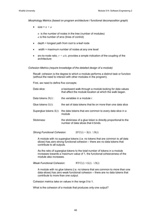 Khalifa University Module 514: Software Engineering 2
48
Morphology Metrics (based on program architecture / functional decomposition graph)
• size = n + a
n is the number of nodes in the tree (number of modules)
a is the number of arcs (lines of control)
• depth = longest path from root to a leaf node
• width = maximum number of nodes at any one level
• arc-to-node ratio, r = a/n, provides a simple indication of the coupling of the
architecture
Cohesion Metrics (require knowledge of the detailed design of a module)
Recall: cohesion is the degree to which a module performs a distinct task or function
(without the need to interact with other modules in the program).
First, we need to define five concepts:
Data slice: a backward walk through a module looking for data values
that affect the module location at which the walk began.
Data tokens D(i) : the variables in a module i
Glue tokens G(i): the set of data tokens that lie on more than one data slice
Superglue tokens S(i): the data tokens that are common to every data slice in a
module
Stickiness: the stickiness of a glue token is directly proportional to the
number of data slices that it binds.
Strong Functional Cohesion: SFC(i) = S(i) / D(i)
A module with no superglue tokens (i.e. no tokens that are common to all data
slices) has zero strong functional cohesion – there are no data tokens that
contribute to all outputs.
As the ratio of superglue tokens to the total number of tokens in a module
increases towards a maximum value of 1, the functional cohesiveness of the
module also increases.
Weak Functional Cohesion: WFC(i) =G(i) / D(i)
A module with no glue tokens (i.e. no tokens that are common to more than one
data slices) has zero weak functional cohesion – there are no data tokens that
contribute to more than one output.
Cohesion metrics take on values in the range 0 to 1.
What is the cohesion of a module that produces only one output?
 