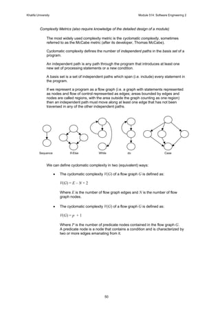 Khalifa University Module 514: Software Engineering 2
50
Complexity Metrics (also require knowledge of the detailed design of a module)
The most widely used complexity metric is the cyclomatic complexity, sometimes
referred to as the McCabe metric (after its developer, Thomas McCabe).
Cyclomatic complexity defines the number of independent paths in the basis set of a
program.
An independent path is any path through the program that introduces at least one
new set of processing statements or a new condition.
A basis set is a set of independent paths which span (i.e. include) every statement in
the program.
If we represent a program as a flow graph (i.e. a graph with statements represented
as nodes and flow of control represented as edges; areas bounded by edges and
nodes are called regions, with the area outside the graph counting as one region)
then an independent path must move along at least one edge that has not been
traversed in any of the other independent paths.
We can define cyclomatic complexity in two (equivalent) ways:
• The cyclomatic complexity V(G) of a flow graph G is defined as:
V(G) = E – N + 2
Where E is the number of flow graph edges and N is the number of flow
graph nodes.
• The cyclomatic complexity V(G) of a flow graph G is defined as:
V(G) = p + 1
Where P is the number of predicate nodes contained in the flow graph G.
A predicate node is a node that contains a condition and is characterized by
two or more edges emanating from it.
Sequence If-Else While do Case
 