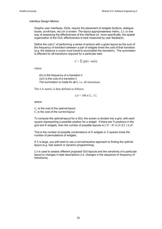 Khalifa University Module 514: Software Engineering 2
52
Interface Design Metrics
Graphic user interfaces, GUIs, require the placement of widgets (buttons, dialogue
boxes, scroll bars, etc) on a screen. The layout appropriateness metric, LA, is one
way of assessing the effectiveness of the interface (or, more specifically, the spatial
organization of the GUI; effectiveness is best measured by user feedback).
Define the cost C of performing a series of actions with a given layout as the sum of
the frequency of transition between a pair of widgets times the cost of that transition
(e.g. the distance a cursor must travel to accomplish the transition). The summation
is effected for all transitions required for a particular task.
C = Σ (f(k) / m(k))
where
f(k) is the frequency of a transition k
m(k) is the cost of a transition k
The summation is made for all k, i.e. all transitions.
The LA metric is then defined as follows:
LA = 100 x Co / Ci
where
Co is the cost of the optimal layout
Ci is the cost of the current layout
To compute the optimal layout for a GUI, the screen is divided into a grid, with each
square representing a possible position for a widget. If there are N positions in the
grid and K widgets, then the number of possible layouts is [ N! / K! x (N-K)! ] x K!
This is the number of possible combinations of K widgets in N spaces times the
number of permutations of widgets.
If N is large, you will need to use a non-exhaustive approach to finding the optimal
layout (e.g. tree search or dynamic programming).
LA is used to assess different proposed GUI layouts and the sensitivity of a particular
layout to changes in task descriptions (i.e. changes in the sequence or frequency of
transitions).
 