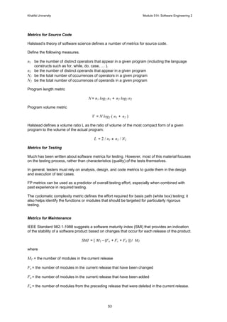 Khalifa University Module 514: Software Engineering 2
53
Metrics for Source Code
Halstead’s theory of software science defines a number of metrics for source code.
Define the following measures.
n1 be the number of distinct operators that appear in a given program (including the language
constructs such as for, while, do, case, … ).
n2 be the number of distinct operands that appear in a given program
N1 be the total number of occurrences of operators in a given program
N2 be the total number of occurrences of operands in a given program
Program length metric
N = n1 log2 n1 + n2 log2 n2
Program volume metric
V = N log2 ( n1 + n2 )
Halstead defines a volume ratio L as the ratio of volume of the most compact form of a given
program to the volume of the actual program:
L = 2 / n1 x n2 / N2
Metrics for Testing
Much has been written about software metrics for testing. However, most of this material focuses
on the testing process, rather than characteristics (quality) of the tests themselves.
In general, testers must rely on analysis, design, and code metrics to guide them in the design
and execution of test cases.
FP metrics can be used as a predictor of overall testing effort, especially when combined with
past experience in required testing.
The cyclomatic complexity metric defines the effort required for basis path (white box) testing; it
also helps identify the functions or modules that should be targeted for particularly rigorous
testing.
Metrics for Maintenance
IEEE Standard 982.1-1988 suggests a software maturity index (SMI) that provides an indication
of the stability of a software product based on changes that occur for each release of the product.
SMI = [ MT - (Fa + Fc + Fd )] / MT
where
MT = the number of modules in the current release
Fa = the number of modules in the current release that have been changed
Fa = the number of modules in the current release that have been added
Fa = the number of modules from the preceding release that were deleted in the current release.
 