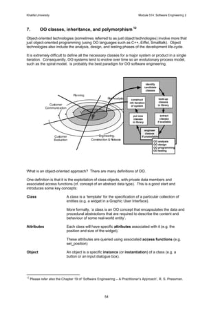 Khalifa University Module 514: Software Engineering 2
54
7. OO classes, inheritance, and polymorphism 12
Object-oriented technologies (sometimes referred to as just object technologies) involve more that
just object-oriented programming (using OO languages such as C++, Eiffel, Smalltalk). Object
technologies also include the analysis, design, and testing phases of the development life-cycle.
It is extremely difficult to define all the necessary classes for a major system or product in a single
iteration. Consequently, OO systems tend to evolve over time so an evolutionary process model,
such as the spiral model, is probably the best paradigm for OO software engineering.
What is an object-oriented approach? There are many definitions of OO.
One definition is that it is the exploitation of class objects, with private data members and
associated access functions (cf. concept of an abstract data type). This is a good start and
introduces some key concepts:
Class A class is a ‘template’ for the specification of a particular collection of
entities (e.g. a widget in a Graphic User Interface).
More formally, ‘a class is an OO concept that encapsulates the data and
procedural abstractions that are required to describe the content and
behaviour of some real-world entity’.
Attributes Each class will have specific attributes associated with it (e.g. the
position and size of the widget).
These attributes are queried using associated access functions (e.g.
set_position)
Object An object is a specific instance (or instantiation) of a class (e.g. a
button or an input dialogue box).
12
Please refer also the Chapter 19 of ‘Software Engineering – A Practitioner’s Approach’, R. S. Pressman.
Customer
Communication
Planning
Construction & Release
Customer
Evaluation
Engineering,
Risk Analysis look-up
classes
in library
extract
classes
if available
engineer
classes
if unavailable
construct
nth iteration
of system
put new
classes
in library
OO analysis
OO design
OO programming
OO testing
identify
candidate
classes
 