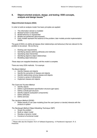 Khalifa University Module 514: Software Engineering 2
58
8. Object-oriented analysis, design, and testing: OOD concepts,
analysis and design issues 13
Object-Oriented Analysis (OOA)
In order to build an analysis model, five basic principles are applied:
1. The information domain is modeled
2. Module function is described
3. Model behaviour is represented
4. Models are partitioned (decomposed)
5. Early models represent the essence of the problem; later models provide implementation
details.
The goal of OOA is to define all classes (their relationships and behaviour) that are relevant to the
problem to be solved. We do this by:
• Eliciting user requirements
• Identifying classes (defining attributes and methods)
• Specifying class hierarchies
• Identifying object-to-object relationships
• Modelling object behaviour
These steps are reapplied iteratively until the model is complete.
There are many OOA methods. For exampe:
The Booch Method
• Identify Classes and objects
• Identify the semantics of classes and objects
• Identify relationships among classes and objects
• Conduct a series of refinements
• Implement classes and objects
The Coad and Yourdon Method
• Identify objects
• Define a generalization-specification structure (gen-spec)
• Define a whole-part structure
• Identify subjects (subsystem components)
• Define attributes
• Define services
The Jacobson Method (OOSE)
• Relies heavily of use case modeling (how the user (person or devide) interacts with the
product or system
The Rambaugh Method (Object Modelling Technique OMT)
• Scope the problem
• Build an object model
• Develop a dynamic model
• Construct a functional model
13
Please refer also the Chapters 19-21 of ‘Software Engineering – A Practitioner’s Approach’, R. S.
Pressman.
 