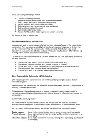 Khalifa University Module 514: Software Engineering 2
59
There are seven generic steps in OOA:
1. Obtain customer requirements
(identify scenarios or use cases; build a requirements model)
2. Select classes and objects using basic requirements
3. Identify attributes and operations for each object
4. Define structures and hierarchies that organize classes
5. Build an object-relationship model
6. Build an object-behaviour model
7. Review the OO analysis model against use cases / scenarios
We will look at each of these in turn.
Requirements Gathering and Use Cases
Use cases are a set of scenarios each of which identifies a thread of usage of the system to be
constructed. They can be constructed by first identifying the actors: the people or devices that
use the system (anything that communicates with the system). Note that an actor is not
equivalent to a user: an actor reflects a particular role (a user may have many different roles, e.g.
in configuration, normal, test, maintenance modes).
Once the actors have been identified, on can then develop the use case, typically by answer the
following questions:
• What are the main tasks or functions that are performed by the actor?
• What system information will the actor require, produce, or change?
• Will the actor have to inform the system about changes in the external environment?
• What information does the actor desire from the system?
• Does the actor wish to be informed about unexpected changes?
Class-Responsibility-Collaborator (CRC) Modelling
CRC modeling provides a simple means for identifying and organizing the classes that are
relevant to a system.
Responsibilities are the attributes and operations that are relevant for the class (‘a responsibility is
anything a class knows or does’).
Collaborators are those classes required to provide a class with the information needed to
complete a responsibility (a collaboration implies either a request for information or a request for
some action).
Guidelines for Identifying Classes
We said earlier that ‘a class is an OO concept that encapsulates the data and procedural
abstractions that are required to describe the content and behaviour of some real-world entity’.
We can classify different types of entity and this will help identify the associated classes:
Device classes: these model external entities such as sensors, motors, and key-boards.
Property classes: these represent some important property of the problem environment (e.g.
credit rating)
Interaction classes: these model interactions what occur among other objects (e.g. purchase of
a commodity).
 
