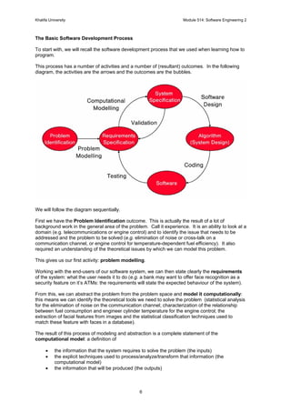 Khalifa University Module 514: Software Engineering 2
6
The Basic Software Development Process
To start with, we will recall the software development process that we used when learning how to
program.
This process has a number of activities and a number of (resultant) outcomes. In the following
diagram, the activities are the arrows and the outcomes are the bubbles.
We will follow the diagram sequentially.
First we have the Problem Identification outcome. This is actually the result of a lot of
background work in the general area of the problem. Call it experience. It is an ability to look at a
domain (e.g. telecommunications or engine control) and to identify the issue that needs to be
addressed and the problem to be solved (e.g. elimination of noise or cross-talk on a
communication channel, or engine control for temperature-dependent fuel efficiency). It also
required an understanding of the theoretical issues by which we can model this problem.
This gives us our first activity: problem modelling.
Working with the end-users of our software system, we can then state clearly the requirements
of the system: what the user needs it to do (e.g. a bank may want to offer face recognition as a
security feature on it’s ATMs: the requirements will state the expected behaviour of the system).
From this, we can abstract the problem from the problem space and model it computationally:
this means we can identify the theoretical tools we need to solve the problem (statistical analysis
for the elimination of noise on the communication channel; characterization of the relationship
between fuel consumption and engineer cylinder temperature for the engine control; the
extraction of facial features from images and the statistical classification techniques used to
match these feature with faces in a database).
The result of this process of modeling and abstraction is a complete statement of the
computational model: a definition of
• the information that the system requires to solve the problem (the inputs)
• the explicit techniques used to process/analyze/transform that information (the
computational model)
• the information that will be produced (the outputs)
 