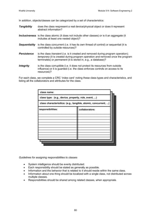Khalifa University Module 514: Software Engineering 2
60
In addition, objects/classes can be categorized by a set of characteristics:
Tangibility does the class respresent a real device/physical object or does it represent
abstract information?
Inclusiveness is the class atomic (it does not include other classes) or is it an aggregate (it
includes at least one nested object)?
Sequentiality is the class concurrent (i.e. it has its own thread of control) or sequential (it is
controlled by outside resources)?
Persistence is the class transient (i.e. is it created and removed during program operation);
temporary (it is created during program operation and removed once the program
terminates) or permanent (it is stored in, e.g., a database)?
Integrity is the class corruptible (i.e. it does not protect its resources from outside
influence) or it is guarded (i.e. the class enforces controls on access to its
resources)?
For each class, we complete a CRC ‘index card’ noting these class types and characteristics, and
listing all the collaborators and attributes for the class.
Guidelines for assigning responsibilities to classes
• System intelligence should be evenly distributed.
• Each responsibility should be stated as generally as possible.
• Information and the behavior that is related to it should reside within the same class.
• Information about one thing should be localized with a single class, not distributed across
multiple classes.
• Responsibilities should be shared among related classes, when appropriate.
class name:
class type: (e.g., device, property, role, event, ...)
class characterisitics: (e.g., tangible, atomic, concurrent, ...)
responsibilities: collaborators:
 
