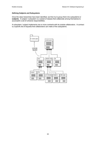 Khalifa University Module 514: Software Engineering 2
63
Defining Subjects and Subsystems
Once the class hierarchies have been identified, we then try to group them into subsystems or
subjects. A subject / subsystem is a subset of classes that collaborate among themselves to
accomplish a set of cohesive responsibilities.
A subsystem / subject implements one or more contracts with its outside collaborators. A contract
is a specific list of requests that collaborators can make of the subsystems.
 