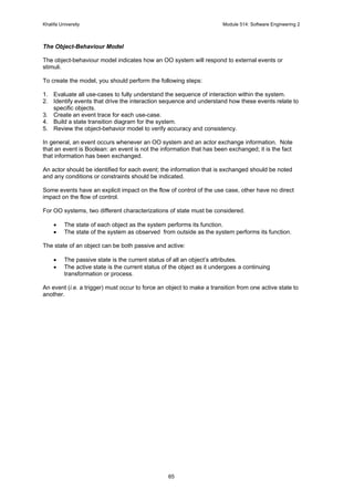 Khalifa University Module 514: Software Engineering 2
65
The Object-Behaviour Model
The object-behaviour model indicates how an OO system will respond to external events or
stimuli.
To create the model, you should perform the following steps:
1. Evaluate all use-cases to fully understand the sequence of interaction within the system.
2. Identify events that drive the interaction sequence and understand how these events relate to
specific objects.
3. Create an event trace for each use-case.
4. Build a state transition diagram for the system.
5. Review the object-behavior model to verify accuracy and consistency.
In general, an event occurs whenever an OO system and an actor exchange information. Note
that an event is Boolean: an event is not the information that has been exchanged; it is the fact
that information has been exchanged.
An actor should be identified for each event; the information that is exchanged should be noted
and any conditions or constraints should be indicated.
Some events have an explicit impact on the flow of control of the use case, other have no direct
impact on the flow of control.
For OO systems, two different characterizations of state must be considered.
• The state of each object as the system performs its function.
• The state of the system as observed from outside as the system performs its function.
The state of an object can be both passive and active:
• The passive state is the current status of all an object’s attributes.
• The active state is the current status of the object as it undergoes a continuing
transformation or process.
An event (i.e. a trigger) must occur to force an object to make a transition from one active state to
another.
 