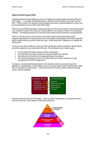 Khalifa University Module 514: Software Engineering 2
68
Object-Oriented design (OOD)
‘Designing object-oriented software is hard, and designing reusable object-oriented software is
even harder … a reusable and flexible design is difficult if not impossible to get “right” the first
time’. OOD is a part of an iterative cycle of analysis and design, several iterations of which may
be required before one proceeds to the OOP stage.
There are many OOD approaches, almost all of which are the direct adjuncts of OOA approaches
(e.g. the Booch method, the Coad and Yourdon Method, the Jacobson method, the Rambaugh
method). The following gives just an overview of the issues that are common to all approaches.
OOD is a critical process in the transition from OOA model to OO implementation (OO
programming) because it requires you to set out the details of all aspects of the OOA model that
will be needed when you come to write the code. At the same time, it allows you to validate the
OOA model.
Thus, the main goal in OOD is to make the OOA models less abstract by filling in all the details,
but without going as far as writing the OO code. This will require you to state exactly:
• how the attributes (data members) will be represented;
• the algorithms and calling sequences required to effect the methods;
• the protocols for effecting the messaging between the objects;
• the control mechanism by which the system behaviour will be achieved (i.e. task
management and HCI management).
In essence, developing the design based on the analysis model, we are focusing on the
algorithmic, representation, and interface issues; on how the system will be implemented, rather
than on what will be implemented. When we write the OO code, we then realize that design
using a specific language.
There are several level to an OO design. These are often represented in a pyramidal manner
(just as in the case of the design of imperative programs).
classesclasses
attributesattributes
m ethodsm ethods
relationshipsrelationships
behaviorbehavior
Analysis M odelAnalysis M odel
objectsobjects
data structuresdata structures
algorithm salgorithm s
m essagingm essaging
controlcontrol
Design M odelDesign M odel
responsibilities
design
message
design
class and object
design
subsystem
design
 