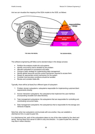 Khalifa University Module 514: Software Engineering 2
69
And we can visualize the mapping of the OOA models to the OOD, as follows:
The software engineering will follow some standard steps in the design process:
• Partition the analysis model into sub-systems
• Identify concurrency that is dictated by the problem
• Allocate subsystems to processors and tasks
• Choose a basic strategy for implementing data management
• Identify global resources and the control mechanism required to access them.
• Design an appropriate control mechanism for the system
• Consider how boundary conditions should be handled.
• Review and consider trade-offs.
Typically, there will be (at least) four different types of subsystem:
1. Problem domain subsystems: subsystems responsible for implementing customer/client
requirements directly.
2. Human interaction subsystems: the subsystems that implement the user-interface
(incorporating reusable GUI class libraries).
3. Task management subsystems: the subsystems that are responsible for controlling and
coordinating concurrent tasks.
4. Data management subsystems: the subsystem(s) that is responsible for the storage and
retrieval of objects.
Note that, when two subsystems communicate with one another, they can establish a
client/server link or a peer-to-peer link.
In a client/server link, each of the subsystems takes on one of the roles implied by the client and
server. Service flows from server to client in only one direction. In a peer-to-peer link, services
may flow in either direction.
Object-
relationship
model
Object-Behavior
Model
CRC
Index Cards
Attributes, operations,
collaborators
THE ANALYSIS MODEL
responsibilities
design
message
design
Class and object
design
subsystem
design
THE DESIGN MODEL
Use cases
 