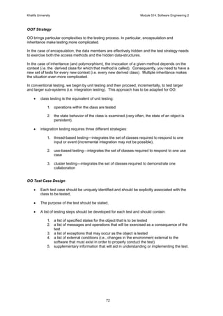 Khalifa University Module 514: Software Engineering 2
72
OOT Strategy
OO brings particular complexities to the testing process. In particular, encapsulation and
inheritance make testing more complicated.
In the case of encapsulation, the data members are effectively hidden and the test strategy needs
to exercise both the access methods and the hidden data-structures.
In the case of inheritance (and polymorphism), the invocation of a given method depends on the
context (i.e. the derived class for which that method is called). Consequently, you need to have a
new set of tests for every new context (i.e. every new derived class). Multiple inheritance makes
the situation even more complicated.
In conventional testing, we begin by unit testing and then proceed, incrementally, to test larger
and larger sub-systems (i.e. integration testing). This approach has to be adapted for OO:
• class testing is the equivalent of unit testing:
1. operations within the class are tested
2. the state behavior of the class is examined (very often, the state of an object is
persistent).
• integration testing requires three different strategies:
1. thread-based testing—integrates the set of classes required to respond to one
input or event (incremental integration may not be possible).
2. use-based testing—integrates the set of classes required to respond to one use
case
3. cluster testing—integrates the set of classes required to demonstrate one
collaboration
OO Test Case Design
• Each test case should be uniquely identified and should be explicitly associated with the
class to be tested,
• The purpose of the test should be stated,
• A list of testing steps should be developed for each test and should contain:
1. a list of specified states for the object that is to be tested
2. a list of messages and operations that will be exercised as a consequence of the
test
3. a list of exceptions that may occur as the object is tested
4. a list of external conditions (i.e., changes in the environment external to the
software that must exist in order to properly conduct the test)
5. supplementary information that will aid in understanding or implementing the test.
 