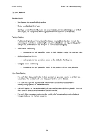 Khalifa University Module 514: Software Engineering 2
73
OO Test Methods
Random testing
• Identify operations applicable to a class
• Define constraints on their use
• Identify a series of random but valid test sequences (a valid operation sequence for that
class/object, i.e. a sequence of messages or method invocations for that class)
Partition Testing
• Partition testing reduces the number of test cases required to test a class in much the
same way as equivalence partitioning for conventional software (i.e. input and output are
categorized, and test cases are designed to exercise each category)
• State-based partitioning
o categorize and test operations based on their ability to change the state of a class
• Attribute-based partitioning
o categorize and test operations based on the attributes that they use
• Category-based partitioning
o categorize and test operations based on the generic function each performs
Inter-Class Testing
• For each client class, use the list of class operators to generate a series of random test
sequences. The operators will send messages to other server classes.
• For each message that is generated, determine the collaborator class and the
corresponding operator in the server object.
• For each operator in the server object (that has been invoked by messages sent from the
client object), determine the messages that it transmits.
• For each of the messages, determine the next level of operators that are invoked and
incorporate these into the test sequence
 