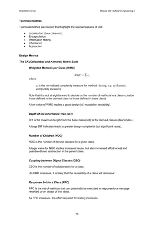 Khalifa University Module 514: Software Engineering 2
75
Technical Metrics
Technical metrics are needed that highlight the special features of OO:
• Localization (data cohesion)
• Encapsulation
• Information Hiding
• Inheritance
• Abstraction
Design Metrics
The CK (Chidamber and Kemerer) Metric Suite
Weighted Methods per Class (WMC)
WMC = Σ ci
where
ci is the normalized complexity measure for method i (using, e.g. cyclomatic
complexity measure)
Note that it is not straightforward to decide on the number of methods in a class (consider
those defined in the derived class vs those defined in base class)
A low value of WMC implies a good design (cf. reusability, testability).
Depth of the Inheritance Tree (DIT)
DIT is the maximum length from the base class(root) to the derived classes (leaf nodes)
A large DIT indicates leads to greater design complexity (but significant reuse).
Number of Children (NOC)
NOC is the number of derived classes for a given class.
A lager value for NOC implies increased reuse, but also increased effort to test and
possible diluted abstraction in the parent class.
Coupling between Object Classes (CBO)
CBO is the number of collaborators for a class.
‘As CBO increases, it is likely that the reusability of a class will decrease’.
Response Set for a Class (RFC)
RFC is the set of methods that can potentially be executed in response to a message
received by an object of that class.
As RFC increases, the effort required for testing increases.
 