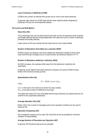 Khalifa University Module 514: Software Engineering 2
76
Lack of Cohesion in Methods (LCOM)
LCOM is the number of methods that access one or more of the same attributes.
In general, high values for LCOM imply that the class might be better designed by
breaking it into two ore more separate classes.
The Lorenz and Kidd Metrics
Class Size (CS)
The overall class size can be determined by the total number of operations (both inherited
and locally defined) that are encapsulated within the class and by the number of attributes
(inherited and locally defined).
Large values of CS may indicate that the class has too much responsibility.
Number of Operations Overridden by a subclass (NOO)
If NOO is large, the designer may have violated the abstraction implied by base class
(note that this does not apply to pure virtual functions and abstract classes in C++).
Number of Operations Added by a Subclass (NOA)
As NOA increases, the subclass drifts away from the abstraction implied by the
superclass.
In general, as the depth of the class hierarchy increases, the value for NOA at lower
levels in the hierarchy should go down.
Specialization Index (SI)
SI = (NOO x level) / Mtotal
where
level is the level in the hierarchy at which the class resides
Mtotal is the total number of methods for that class.
The higher the value of SI, the more likely that the class hierarchy has classes that do not
conform to the superclass abstraction.
Average Operation Size (OS)
Either LOC or the number of messages sent by the operation (method) can be used to
measure OS.
Operation Complexity (OC)
Any complexity measure can be used; OC should be as low as possible (to maximize
cohesion of responsibility).
Average Number of Parameters per Operation (NP)
In general, NP should be kept as low as possible.
 