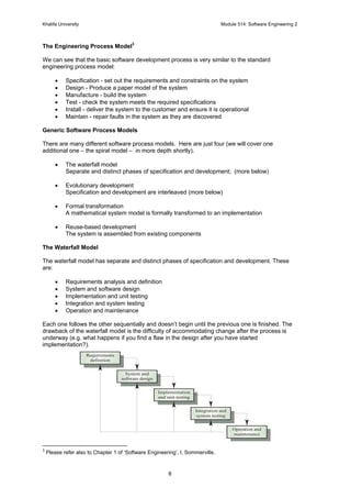 Khalifa University Module 514: Software Engineering 2
8
The Engineering Process Model3
We can see that the basic software development process is very similar to the standard
engineering process model:
• Specification - set out the requirements and constraints on the system
• Design - Produce a paper model of the system
• Manufacture - build the system
• Test - check the system meets the required specifications
• Install - deliver the system to the customer and ensure it is operational
• Maintain - repair faults in the system as they are discovered
Generic Software Process Models
There are many different software process models. Here are just four (we will cover one
additional one – the spiral model – in more depth shortly).
• The waterfall model
Separate and distinct phases of specification and development; (more below)
• Evolutionary development
Specification and development are interleaved (more below)
• Formal transformation
A mathematical system model is formally transformed to an implementation
• Reuse-based development
The system is assembled from existing components
The Waterfall Model
The waterfall model has separate and distinct phases of specification and development. These
are:
• Requirements analysis and definition
• System and software design
• Implementation and unit testing
• Integration and system testing
• Operation and maintenance
Each one follows the other sequentially and doesn’t begin until the previous one is finished. The
drawback of the waterfall model is the difficulty of accommodating change after the process is
underway (e.g. what happens if you find a flaw in the design after you have started
implementation?).
3
Please refer also to Chapter 1 of ‘Software Engineering’, I. Sommerville.
Requirements
definition
System and
software design
Implementation
and unit testing
Integration and
system testing
Operation and
maintenance
 