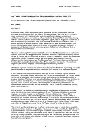 Khalifa University Module 514: Software Engineering 2
80
SOFTWARE ENGINEERING CODE OF ETHICS AND PROFESSIONAL PRACTICE
IEEE-CS/ACM Joint Task Force on Software Engineering Ethics and Professional Practices
Full Version
PREAMBLE
Computers have a central and growing role in commerce, industry, government, medicine,
education, entertainment and society at large. Software engineers are those who contribute by
direct participation or by teaching, to the analysis, specification, design, development,
certification, maintenance and testing of software systems. Because of their roles in developing
software systems, software engineers have significant opportunities to do good or cause harm, to
enable others to do good or cause harm, or to influence others to do good or cause harm. To
ensure, as much as possible, that their efforts will be used for good, software engineers must
commit themselves to making software engineering a beneficial and respected profession. In
accordance with that commitment, software engineers shall adhere to the following Code of
Ethics and Professional Practice.
The Code contains eight Principles related to the behavior of and decisions made by professional
software engineers, including practitioners, educators, managers, supervisors and policy makers,
as well as trainees and students of the profession. The Principles identify the ethically responsible
relationships in which individuals, groups, and organizations participate and the primary
obligations within these relationships. The Clauses of each Principle are illustrations of some of
the obligations included in these relationships. These obligations are founded in the software
engineer s humanity, in special care owed to people affected by the work
of software engineers, and the unique elements of the practice of software engineering. The Code
prescribes these as obligations of anyone claiming to be or aspiring to be a software engineer.
It is not intended that the individual parts of the Code be used in isolation to justify errors of
omission or commission. The list of Principles and Clauses is not exhaustive. The Clauses should
not be read as separating the acceptable from the unacceptable in professional conduct in all
practical situations. The Code is not a simple ethical algorithm that generates ethical decisions. In
some situations standards may be in tension with each other or with standards from other
sources. These situations require the software engineer to use ethical judgment to act in a
manner which is most consistent with the spirit of the Code of Ethics and Professional Practice,
given the circumstances.
Ethical tensions can best be addressed by thoughtful consideration of fundamental principles,
rather than blind reliance on detailed regulations. These Principles should influence software
engineers to consider broadly who is affected by their work; to examine if they and their
colleagues are treating other human beings with due respect; to consider how the public, if
reasonably well informed, would view their decisions; to analyze how the least empowered will be
affected by their decisions; and to consider whether their acts would be judged worthy of the ideal
professional working as a software engineer. In all these judgments concern for the health, safety
and welfare of the public is primary; that is, the Public Interest is central to this Code.
The dynamic and demanding context of software engineering requires a code that is adaptable
and relevant to new situations as they occur. However, even in this generality, the Code provides
support for software engineers and managers of software engineers who need to take positive
action in a specific case by documenting the ethical stance of the profession. The Code provides
an ethical foundation to which individuals within teams and the team as a whole can appeal. The
Code helps to define those actions that are ethically improper to request of a software engineer or
teams of software engineers.
 
