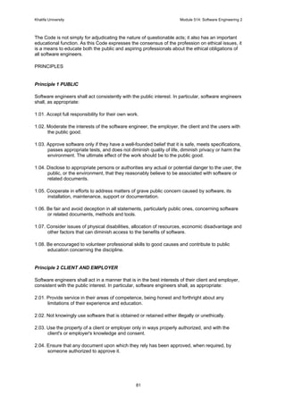 Khalifa University Module 514: Software Engineering 2
81
The Code is not simply for adjudicating the nature of questionable acts; it also has an important
educational function. As this Code expresses the consensus of the profession on ethical issues, it
is a means to educate both the public and aspiring professionals about the ethical obligations of
all software engineers.
PRINCIPLES
Principle 1 PUBLIC
Software engineers shall act consistently with the public interest. In particular, software engineers
shall, as appropriate:
1.01. Accept full responsibility for their own work.
1.02. Moderate the interests of the software engineer, the employer, the client and the users with
the public good.
1.03. Approve software only if they have a well-founded belief that it is safe, meets specifications,
passes appropriate tests, and does not diminish quality of life, diminish privacy or harm the
environment. The ultimate effect of the work should be to the public good.
1.04. Disclose to appropriate persons or authorities any actual or potential danger to the user, the
public, or the environment, that they reasonably believe to be associated with software or
related documents.
1.05. Cooperate in efforts to address matters of grave public concern caused by software, its
installation, maintenance, support or documentation.
1.06. Be fair and avoid deception in all statements, particularly public ones, concerning software
or related documents, methods and tools.
1.07. Consider issues of physical disabilities, allocation of resources, economic disadvantage and
other factors that can diminish access to the benefits of software.
1.08. Be encouraged to volunteer professional skills to good causes and contribute to public
education concerning the discipline.
Principle 2 CLIENT AND EMPLOYER
Software engineers shall act in a manner that is in the best interests of their client and employer,
consistent with the public interest. In particular, software engineers shall, as appropriate:
2.01. Provide service in their areas of competence, being honest and forthright about any
limitations of their experience and education.
2.02. Not knowingly use software that is obtained or retained either illegally or unethically.
2.03. Use the property of a client or employer only in ways properly authorized, and with the
client's or employer's knowledge and consent.
2.04. Ensure that any document upon which they rely has been approved, when required, by
someone authorized to approve it.
 