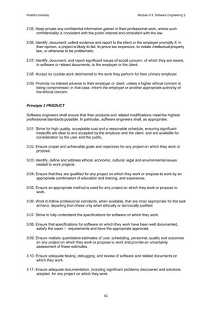 Khalifa University Module 514: Software Engineering 2
82
2.05. Keep private any confidential information gained in their professional work, where such
confidentiality is consistent with the public interest and consistent with the law.
2.06. Identify, document, collect evidence and report to the client or the employer promptly if, in
their opinion, a project is likely to fail, to prove too expensive, to violate intellectual property
law, or otherwise to be problematic.
2.07. Identify, document, and report significant issues of social concern, of which they are aware,
in software or related documents, to the employer or the client.
2.08. Accept no outside work detrimental to the work they perform for their primary employer.
2.09. Promote no interest adverse to their employer or client, unless a higher ethical concern is
being compromised; in that case, inform the employer or another appropriate authority of
the ethical concern.
Principle 3 PRODUCT
Software engineers shall ensure that their products and related modifications meet the highest
professional standards possible. In particular, software engineers shall, as appropriate:
3.01. Strive for high quality, acceptable cost and a reasonable schedule, ensuring significant
tradeoffs are clear to and accepted by the employer and the client, and are available for
consideration by the user and the public.
3.02. Ensure proper and achievable goals and objectives for any project on which they work or
propose.
3.03. Identify, define and address ethical, economic, cultural, legal and environmental issues
related to work projects.
3.04. Ensure that they are qualified for any project on which they work or propose to work by an
appropriate combination of education and training, and experience.
3.05. Ensure an appropriate method is used for any project on which they work or propose to
work.
3.06. Work to follow professional standards, when available, that are most appropriate for the task
at hand, departing from these only when ethically or technically justified.
3.07. Strive to fully understand the specifications for software on which they work.
3.08. Ensure that specifications for software on which they work have been well documented,
satisfy the users requirements and have the appropriate approvals.
3.09. Ensure realistic quantitative estimates of cost, scheduling, personnel, quality and outcomes
on any project on which they work or propose to work and provide an uncertainty
assessment of these estimates.
3.10. Ensure adequate testing, debugging, and review of software and related documents on
which they work.
3.11. Ensure adequate documentation, including significant problems discovered and solutions
adopted, for any project on which they work.
 