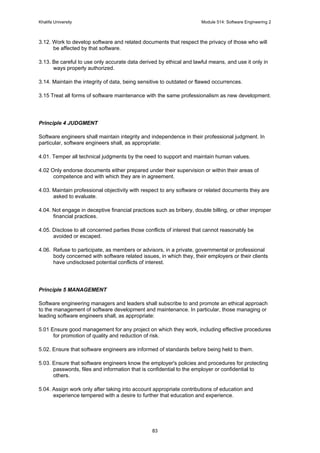 Khalifa University Module 514: Software Engineering 2
83
3.12. Work to develop software and related documents that respect the privacy of those who will
be affected by that software.
3.13. Be careful to use only accurate data derived by ethical and lawful means, and use it only in
ways properly authorized.
3.14. Maintain the integrity of data, being sensitive to outdated or flawed occurrences.
3.15 Treat all forms of software maintenance with the same professionalism as new development.
Principle 4 JUDGMENT
Software engineers shall maintain integrity and independence in their professional judgment. In
particular, software engineers shall, as appropriate:
4.01. Temper all technical judgments by the need to support and maintain human values.
4.02 Only endorse documents either prepared under their supervision or within their areas of
competence and with which they are in agreement.
4.03. Maintain professional objectivity with respect to any software or related documents they are
asked to evaluate.
4.04. Not engage in deceptive financial practices such as bribery, double billing, or other improper
financial practices.
4.05. Disclose to all concerned parties those conflicts of interest that cannot reasonably be
avoided or escaped.
4.06. Refuse to participate, as members or advisors, in a private, governmental or professional
body concerned with software related issues, in which they, their employers or their clients
have undisclosed potential conflicts of interest.
Principle 5 MANAGEMENT
Software engineering managers and leaders shall subscribe to and promote an ethical approach
to the management of software development and maintenance. In particular, those managing or
leading software engineers shall, as appropriate:
5.01 Ensure good management for any project on which they work, including effective procedures
for promotion of quality and reduction of risk.
5.02. Ensure that software engineers are informed of standards before being held to them.
5.03. Ensure that software engineers know the employer's policies and procedures for protecting
passwords, files and information that is confidential to the employer or confidential to
others.
5.04. Assign work only after taking into account appropriate contributions of education and
experience tempered with a desire to further that education and experience.
 