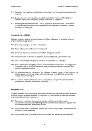 Khalifa University Module 514: Software Engineering 2
85
6.11. Recognize that violations of this Code are inconsistent with being a professional software
engineer.
6.12. Express concerns to the people involved when significant violations of this Code are
detected unless this is impossible, counter-productive, or dangerous.
6.13. Report significant violations of this Code to appropriate authorities when it is clear that
consultation with people involved in these significant violations is impossible, counter-
productive or dangerous.
Principle 7 COLLEAGUES
Software engineers shall be fair to and supportive of their colleagues. In particular, software
engineers shall, as appropriate:
7.01. Encourage colleagues to adhere to this Code.
7.02. Assist colleagues in professional development.
7.03. Credit fully the work of others and refrain from taking undue credit.
7.04. Review the work of others in an objective, candid, and properly- documented way.
7.05. Give a fair hearing to the opinions, concerns, or complaints of a colleague.
7.06. Assist colleagues in being fully aware of current standard work practices including policies
and procedures for protecting passwords, files and other confidential information, and
security measures in general.
7.07. Not unfairly intervene in the career of any colleague; however, concern for the employer, the
client or public interest may compel software engineers, in good faith, to question the
competence of a colleague.
7.08. In situations outside of their own areas of competence, call upon the opinions of other
professionals who have competence in that area.
Principle 8 SELF
Software engineers shall participate in lifelong learning regarding the practice of their profession
and shall promote an ethical approach to the practice of the profession. In particular, software
engineers shall continually endeavor to:
8.01. Further their knowledge of developments in the analysis, specification, design,
development, maintenance and testing of software and related documents, together with
the management of the development process.
8.02. Improve their ability to create safe, reliable, and useful quality software at reasonable cost
and within a reasonable time.
8.03. Improve their ability to produce accurate, informative, and well-written documentation.
 