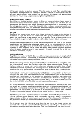Khalifa University Module 514: Software Engineering 2
88
Will strongly objected on obvious grounds. When he refused to yield, Tight brought charges
against him, claiming that he was a disruptive influence. Although his immediate superior, the
architect, did not support these charges, he did not fight for Morgan, who was ultimately
dismissed by the university. Morgan is now suing for wrongful discharge.
Making Good Wafers Look Bad
Don Fisher, an electrical engineer, worked for Dicers, a company that purchased wafers for
microprocessor chips from another company and then diced, packaged, and sold them. Don was
assigned the task of testing these wafers. After a while, he was instructed by his manager to alter
the testing process in such a manner that the quality of the purchased wafers was made to seem
lower than it really was, which had the effect of the lowering the price paid. Don objected to this
practice and refused to go along. Eventually, he was discharged .
Air Bags
SafeComp is a company that, among other things, designs and makes sensing devices for
automobile air bags. Bob Baines was hired to work in the quality control department. About six
weeks after starting work, he was asked to sign off on a design that he felt very uncertain about.
He checked with people involved in the design and found the situation, at best, ambiguous.
Bob told his manager that he would not feel right about signing off, and, since he was relatively
inexperienced with SafeComp's procedures, asked that he not be required to do this. His
manager kept applying pressure. Eventually, Bob decided that he wished neither to violate his
principles by doing something that he thought was wrong, nor to become involved in a battle in
which his career would certainly be major casualty. He quietly resigned. (For a little more
information on this case, see [3]).
Flight is also Risky
Ralph Sims had worked for the US Government for many years as an engineer, rising to a fairly
high managerial position. On retirement, he accepted an executive position with SuperCom, a
company producing electronic equipment for the military.
Shortly after coming on board, Ralph was informed by a subordinate that, for a long time, a key
test on an important product was not being made in the manner specified by the contract. This
had been going on for several years and the subordinate felt very uncomfortable about it. Ralph,
who had considerable expertise in the technology involved, looked into the matter carefully. It
turned out that, in his previous career, he had acquired some knowledge about the specified test.
He found that, a shorter, and hence less costly, test had indeed been substituted for the required
one. But, after some study, he concluded that SuperCom's test was actually as effective as the
specified test. Nevertheless, by this unauthorized substitution, SuperCom was violating the
contract and exposing itself both to criminal and to civil prosecution. He took his findings to upper
management and urged them to apply to the contracting agency for a contract change authorizing
the simpler test. Ralph felt confident that such a change would be accepted.
But his arguments were not accepted and SuperCom continued on their previous course. Ralph
did not see why he should get into an unpleasant battle with the SuperCom's leaders over this,
since there were no safety issues and even the quality of the product was not actually at stake.
Nevertheless, he did not wish to be involved in a dishonest and probably illegal operation.
Therefore, he chose the course of quietly resigning, without turning in the company.
About three years later, a SuperCom employee reported the deception to the government, and a
criminal investigation was launched. When he resigned, Ralph had signed a non-disclosure
agreement as a condition for receiving some severance pay. Nevertheless, when called upon by
the prosecutor's office to give information about the situation, he cooperated fully.
To his dismay, when the indictments came down, he was one of the people charged with
complicity in the fraud. This necessitated his hiring an attorney and undergoing both the expenses
and anguish of being a defendant in a criminal case. Fortunately for him, after many months, a
 