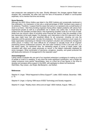 Khalifa University Module 514: Software Engineering 2
89
new prosecutor was assigned to the case. Shortly afterward, the charges against Ralph were
dropped. But, meanwhile, the affair had cost him tens of thousands of dollars in out-of-pocket
expenses, not to mention lost time and anxiety.
Some Remarks
Although the IEEE Ethics Hotline was listed in the IEEE Institute and occasionally mentioned in
that publication, my impression is that only a small percentage of IEEE members were aware of
its existence. Therefore, I suspect that the cases that came to us represent only a small fraction of
what is out there. I feel that providing engineers facing ethics related problems with advice from
experienced people as well as a sympathetic ear is clearly very useful. But, it should also be
evident from the samples provided above, that engineering societies could do a lot more to help.
Aside from the obvious value of providing some financial aid, there is also the possibility of low
key intervention at the early stages. For example, such intervention in the ICU case and in the air
bag case might have had very beneficial effects for all concerned, including not only the
engineers and the general public, but also the employers. The mere presence in such cases of a
large organization expressing an interest in the engineer's situation and contentions changes the
entire picture. It makes it far more difficult for an employer to casually brush off an engineer
expressing serious professional concerns. We have seen evidence of this in the past and, in a
few recent cases, not mentioned here. An interesting aspect of some of these cases, fully
consistent with other such cases previously on record, is the blatant irrationality displayed by
some managers. What combination of ignorance, arrogance, stupidity, and greed produced the
self-destructive behavior of management in the respirator case?
Acknowledgment:
Listing names of people who are part of an important enterprise is analogous to making up a list
of people to invite to a wedding. A very short list omits significant contributors, and a longer list
makes omissions more painful. Nevertheless, here is a short list of key figures in the drive to
develop and energize ethics support in the IEEE, with apologies to others not mentioned:
Walt Elden, Ray Larsen, Joe Wujek, Mal Benjamin, Joe Herkert.
References
Stephen H. Unger, What Happened to Ethics Support?, Letter, IEEE Institute, December, 1999,
p. 15.
Stephen H. Unger, in Spring 1999 issue of IEEE Technology and Society magazine.
Stephen H. Unger, Reality check: ethics and air bags, IEEE Institute, August, 1998, p. 2.
 