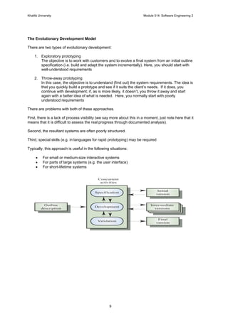 Khalifa University Module 514: Software Engineering 2
9
The Evolutionary Development Model
There are two types of evolutionary development:
1. Exploratory prototyping
The objective is to work with customers and to evolve a final system from an initial outline
specification (i.e. build and adapt the system incrementally). Here, you should start with
well-understood requirements
2. Throw-away prototyping
In this case, the objective is to understand (find out) the system requirements. The idea is
that you quickly build a prototype and see if it suits the client’s needs. If it does, you
continue with development; if, as is more likely, it doesn’t, you throw it away and start
again with a better idea of what is needed. Here, you normally start with poorly
understood requirements
There are problems with both of these approaches.
First, there is a lack of process visibility (we say more about this in a moment, just note here that it
means that it is difficult to assess the real progress through documented analysis).
Second, the resultant systems are often poorly structured.
Third, special skills (e.g. in languages for rapid prototyping) may be required
Typically, this approach is useful in the following situations:
• For small or medium-size interactive systems
• For parts of large systems (e.g. the user interface)
• For short-lifetime systems
Validation
Final
version
Development
Intermediate
versions
Specification
Initial
version
Outline
description
Concurrent
activities
 