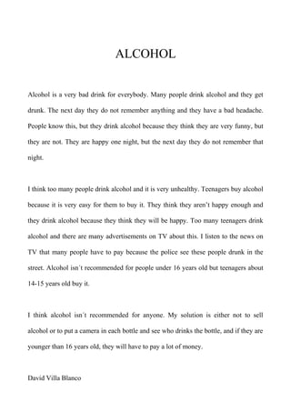 ALCOHOL
Alcohol is a very bad drink for everybody. Many people drink alcohol and they get
drunk. The next day they do not remember anything and they have a bad headache.
People know this, but they drink alcohol because they think they are very funny, but
they are not. They are happy one night, but the next day they do not remember that
night.
I think too many people drink alcohol and it is very unhealthy. Teenagers buy alcohol
because it is very easy for them to buy it. They think they aren’t happy enough and
they drink alcohol because they think they will be happy. Too many teenagers drink
alcohol and there are many advertisements on TV about this. I listen to the news on
TV that many people have to pay because the police see these people drunk in the
street. Alcohol isn´t recommended for people under 16 years old but teenagers about
14-15 years old buy it.
I think alcohol isn´t recommended for anyone. My solution is either not to sell
alcohol or to put a camera in each bottle and see who drinks the bottle, and if they are
younger than 16 years old, they will have to pay a lot of money.
David Villa Blanco
 